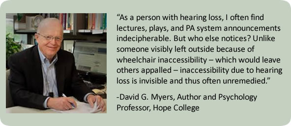 David Myers quote "As a person with hearing loss, I often find lectures, plays, and PA system announcements indecipherable. But who else notices? Unlike someone visibly left outside because of wheelchair inaccessibility — which would leave others appalled — inaccessibility due to hearing loss is invisible and thus often unremedied."