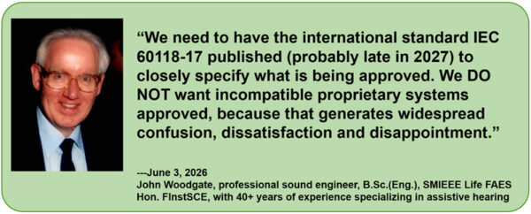&ldquo;We need to have the international standard IEC 60118-17 published (probably late in 2027) to closely specify what is being approved. We DO NOT want incompatible proprietary systems approved, because that generates widespread confusion, dissatisfaction and disappointment.&rdquo;